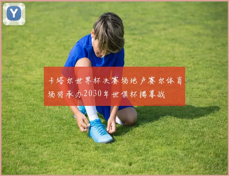 卡塔尔世界杯决赛场地卢赛尔体育场将承办2030年世俱杯揭幕战