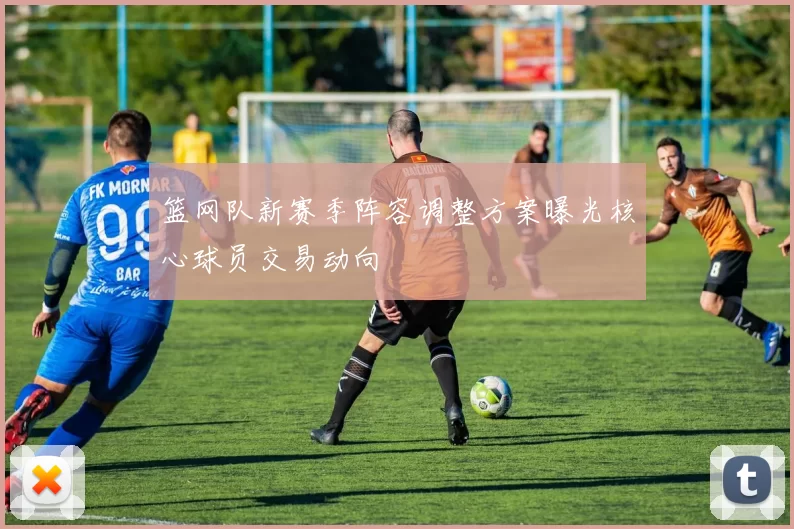 篮网队新赛季阵容调整方案曝光核心球员交易动向