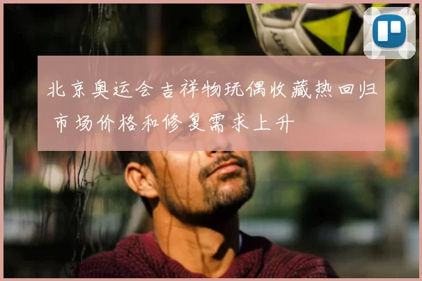 北京奥运会吉祥物玩偶收藏热回归 市场价格和修复需求上升