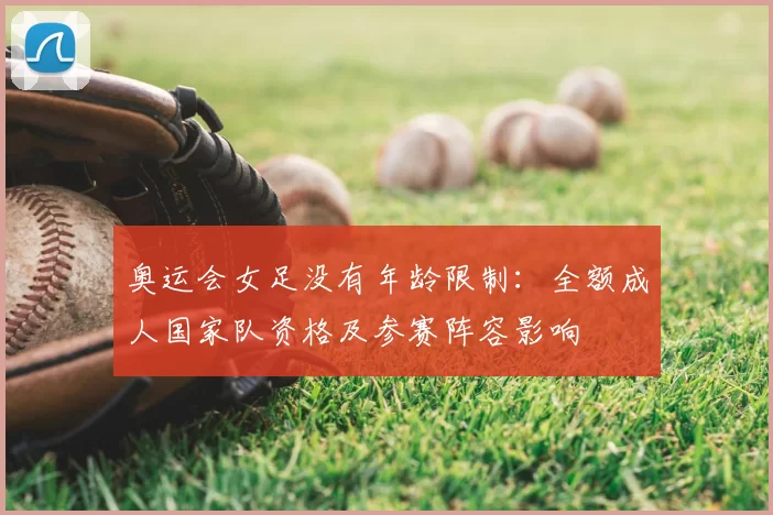 奥运会女足没有年龄限制：全额成人国家队资格及参赛阵容影响