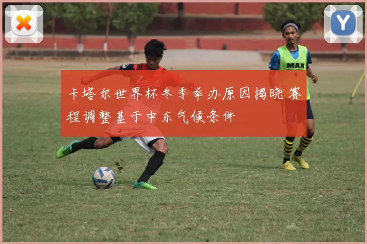 卡塔尔世界杯冬季举办原因揭晓 赛程调整基于中东气候条件