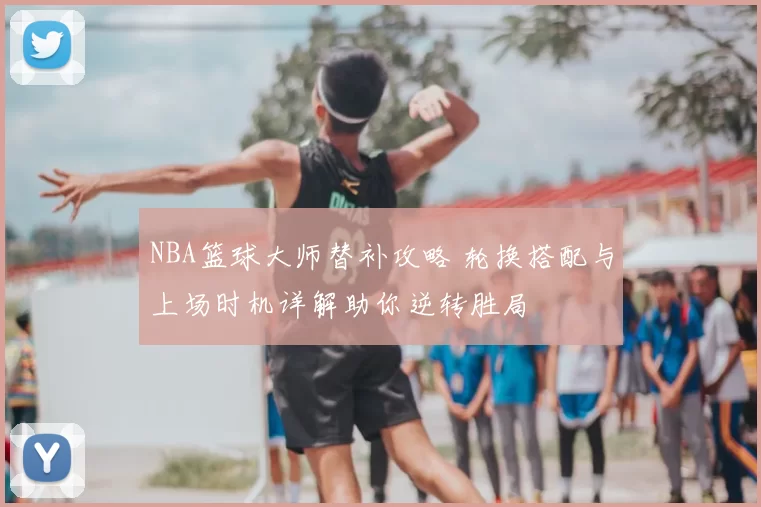 NBA篮球大师替补攻略 轮换搭配与上场时机详解助你逆转胜局