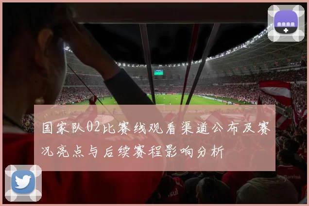 国家队02比赛线观看渠道公布及赛况亮点与后续赛程影响分析