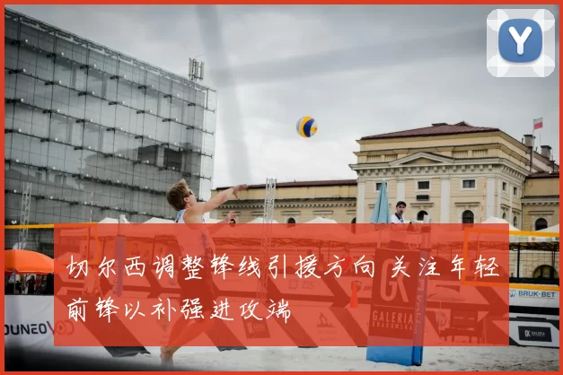 切尔西调整锋线引援方向 关注年轻前锋以补强进攻端