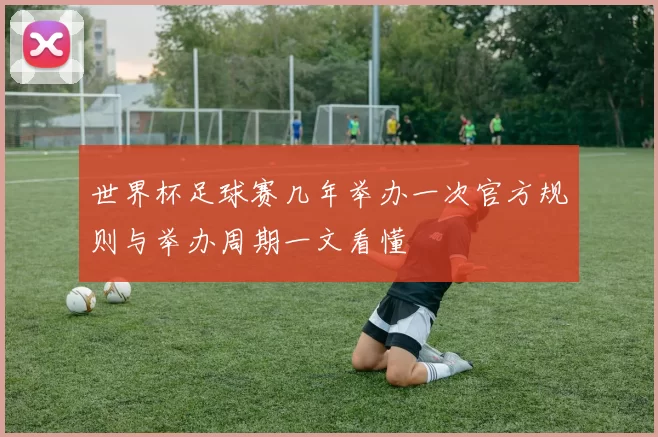世界杯足球赛几年举办一次官方规则与举办周期一文看懂