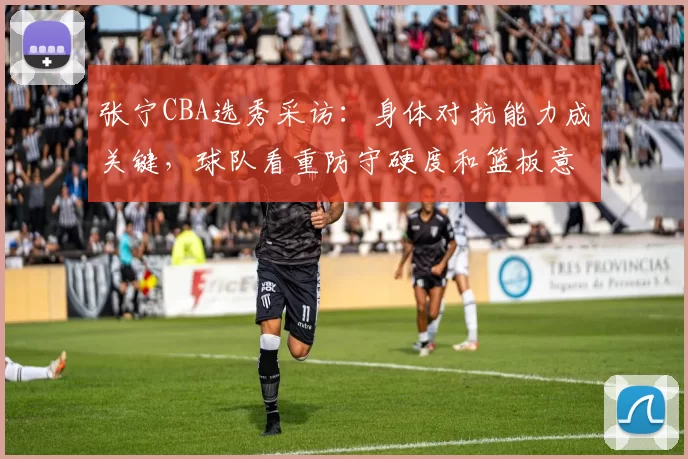 张宁CBA选秀采访：身体对抗能力成关键，球队看重防守硬度和篮板意识