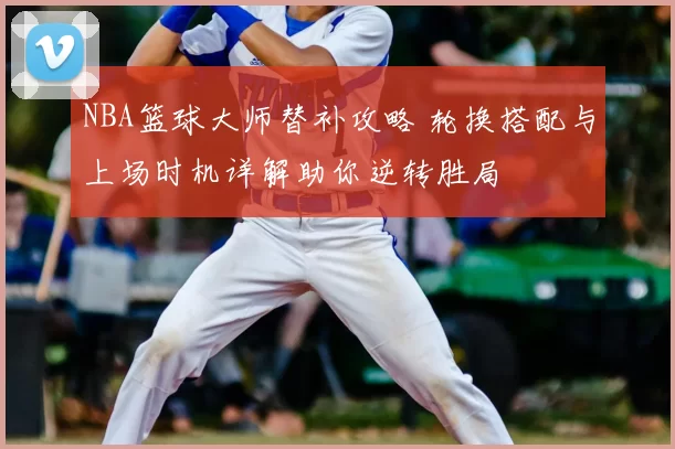 NBA篮球大师替补攻略 轮换搭配与上场时机详解助你逆转胜局