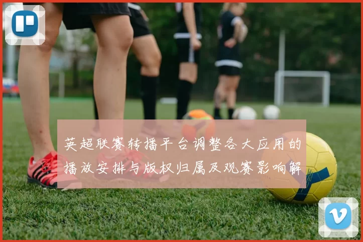 英超联赛转播平台调整各大应用的播放安排与版权归属及观赛影响解读