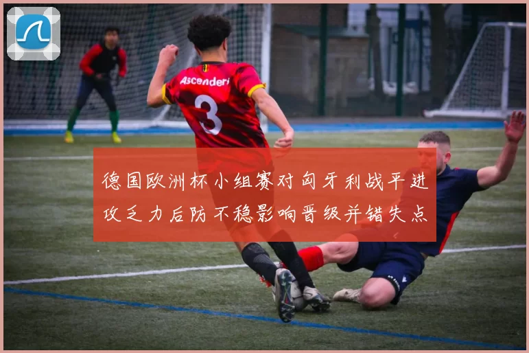 德国欧洲杯小组赛对匈牙利战平进攻乏力后防不稳影响晋级并错失点球机会