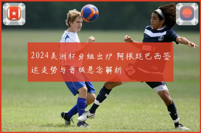 2024美洲杯分组出炉 阿根廷巴西签运走势与晋级悬念解析