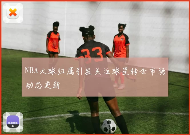 NBA大球归属引发关注球星转会市场动态更新