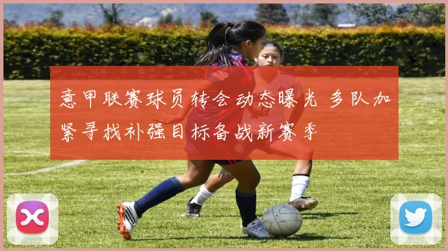 意甲联赛球员转会动态曝光 多队加紧寻找补强目标备战新赛季