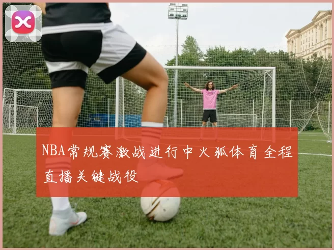 NBA常规赛激战进行中火狐体育全程直播关键战役