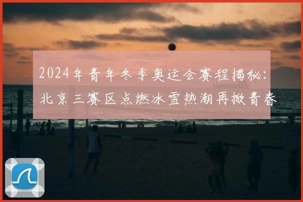 2024年青年冬季奥运会赛程揭秘：北京三赛区点燃冰雪热潮再掀青春