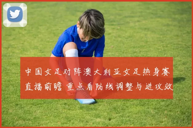 中国女足对阵澳大利亚女足热身赛直播前瞻 重点看防线调整与进攻效率