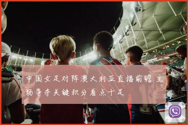 中国女足对阵澳大利亚直播前瞻 主场争夺关键积分看点十足
