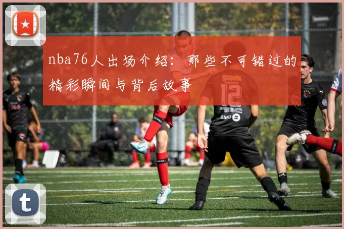 nba76人出场介绍：那些不可错过的精彩瞬间与背后故事