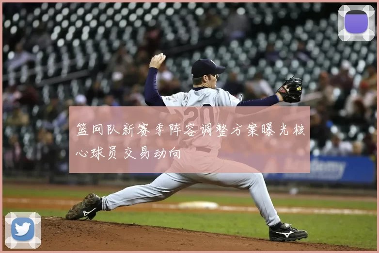 篮网队新赛季阵容调整方案曝光核心球员交易动向