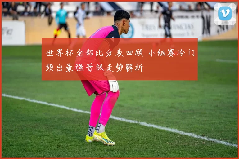 世界杯全部比分表回顾 小组赛冷门频出豪强晋级走势解析