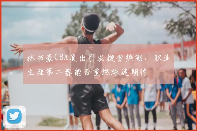林书豪CBA复出引发搜索热潮，职业生涯第二春能否重燃球迷期待