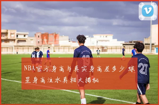 NBA官方身高与真实身高差多少 球星身高注水真相大揭秘