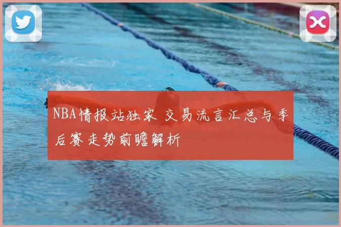 NBA情报站独家 交易流言汇总与季后赛走势前瞻解析