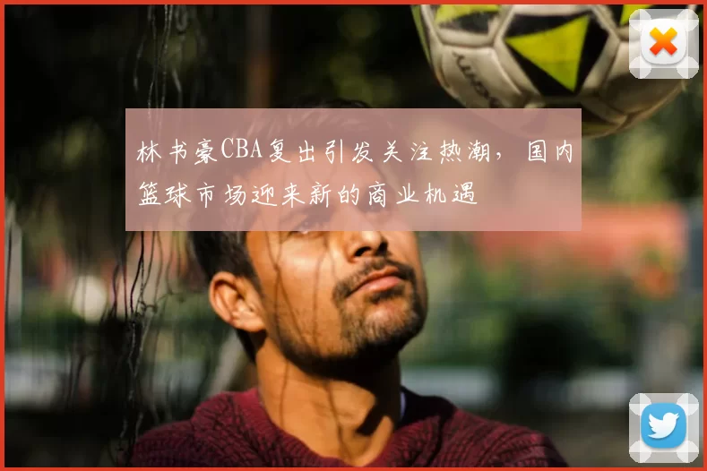 林书豪CBA复出引发关注热潮，国内篮球市场迎来新的商业机遇