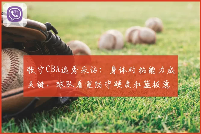 张宁CBA选秀采访：身体对抗能力成关键，球队看重防守硬度和篮板意识