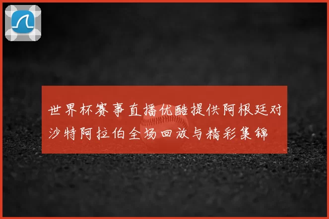 世界杯赛事直播优酷提供阿根廷对沙特阿拉伯全场回放与精彩集锦