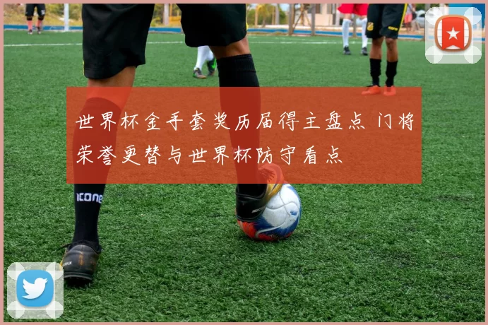 世界杯金手套奖历届得主盘点 门将荣誉更替与世界杯防守看点