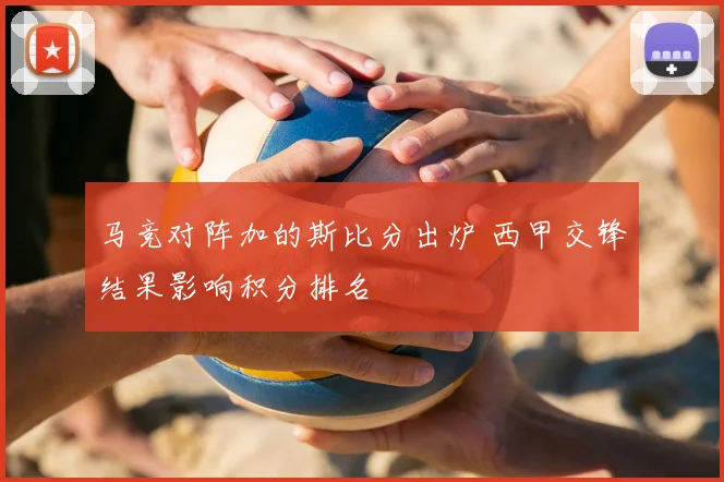 马竞对阵加的斯比分出炉 西甲交锋结果影响积分排名