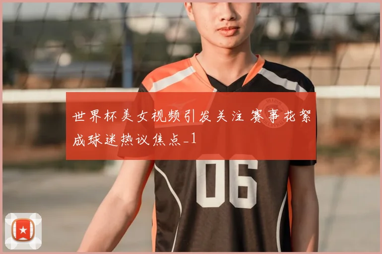 世界杯美女视频引发关注 赛事花絮成球迷热议焦点_1