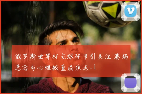 俄罗斯世界杯点球环节引关注 赛场悬念与心理较量成焦点_1