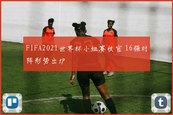 FIFA2021世界杯小组赛收官 16强对阵形势出炉