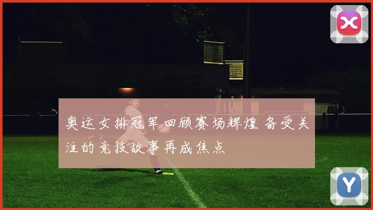 奥运女排冠军回顾赛场辉煌 备受关注的竞技故事再成焦点