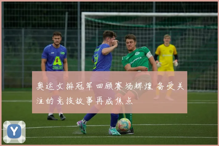 奥运女排冠军回顾赛场辉煌 备受关注的竞技故事再成焦点