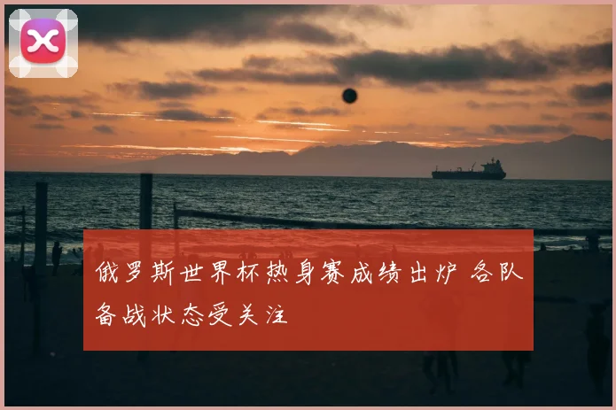 俄罗斯世界杯热身赛成绩出炉 各队备战状态受关注