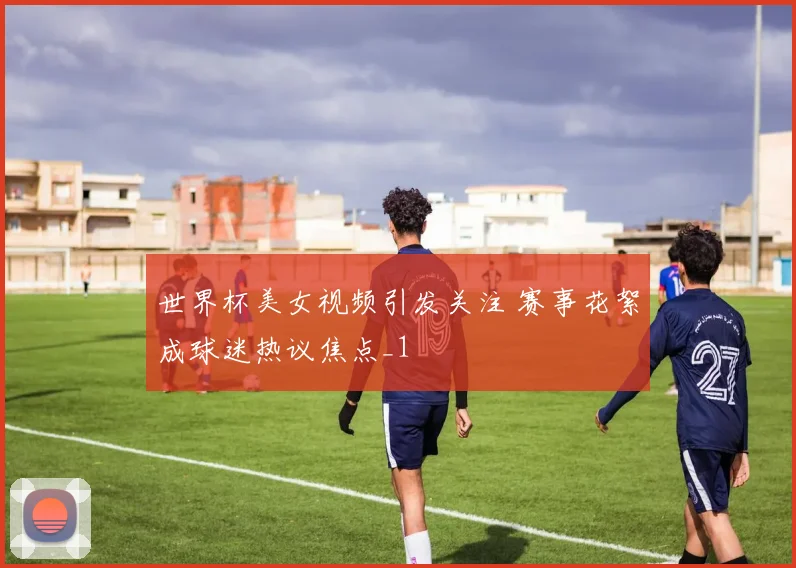 世界杯美女视频引发关注 赛事花絮成球迷热议焦点_1